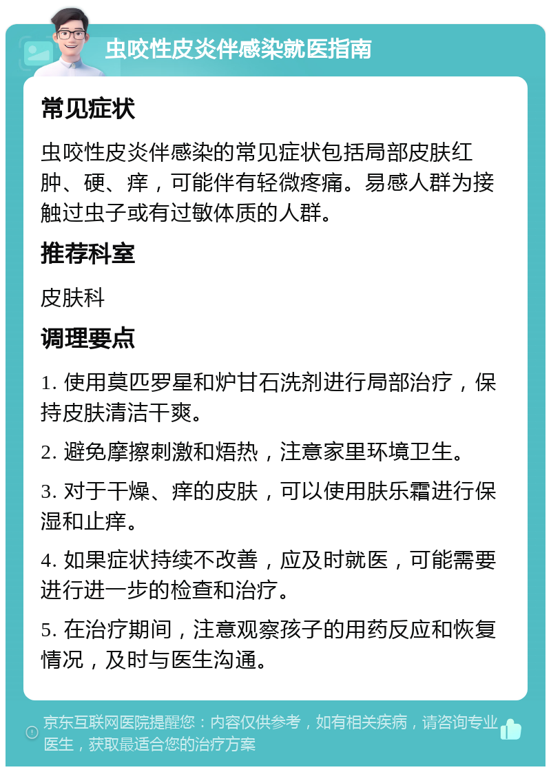 虫咬性皮炎伴感染就医指南 常见症状 虫咬性皮炎伴感染的常见症状包括局部皮肤红肿、硬、痒，可能伴有轻微疼痛。易感人群为接触过虫子或有过敏体质的人群。 推荐科室 皮肤科 调理要点 1. 使用莫匹罗星和炉甘石洗剂进行局部治疗，保持皮肤清洁干爽。 2. 避免摩擦刺激和焐热，注意家里环境卫生。 3. 对于干燥、痒的皮肤，可以使用肤乐霜进行保湿和止痒。 4. 如果症状持续不改善，应及时就医，可能需要进行进一步的检查和治疗。 5. 在治疗期间，注意观察孩子的用药反应和恢复情况，及时与医生沟通。