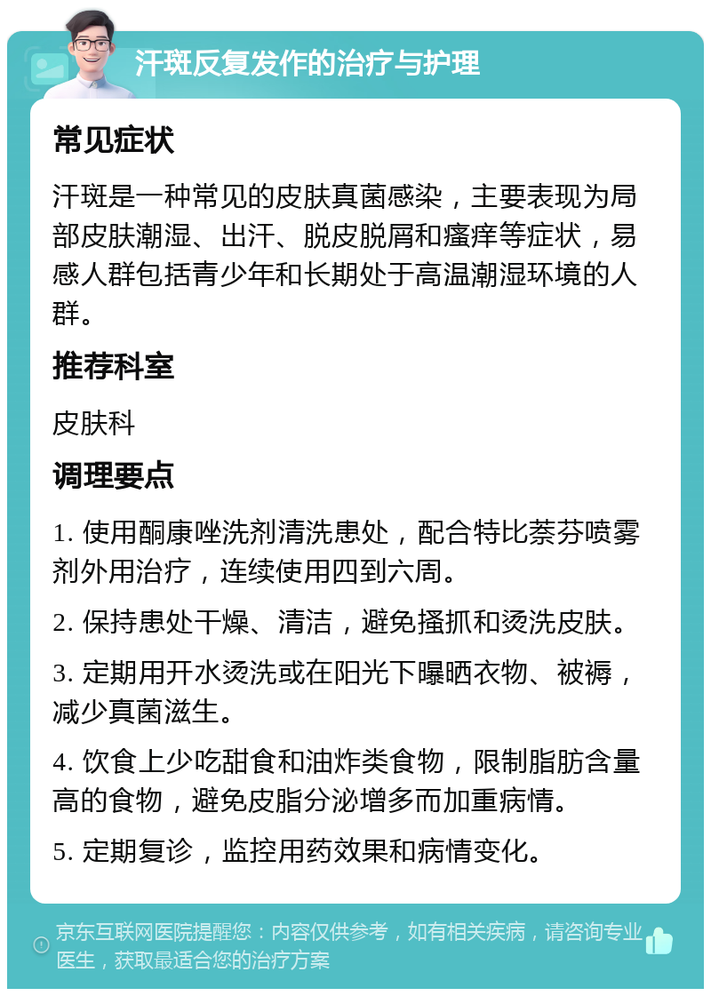 汗斑反复发作的治疗与护理 常见症状 汗斑是一种常见的皮肤真菌感染，主要表现为局部皮肤潮湿、出汗、脱皮脱屑和瘙痒等症状，易感人群包括青少年和长期处于高温潮湿环境的人群。 推荐科室 皮肤科 调理要点 1. 使用酮康唑洗剂清洗患处，配合特比萘芬喷雾剂外用治疗，连续使用四到六周。 2. 保持患处干燥、清洁，避免搔抓和烫洗皮肤。 3. 定期用开水烫洗或在阳光下曝晒衣物、被褥，减少真菌滋生。 4. 饮食上少吃甜食和油炸类食物，限制脂肪含量高的食物，避免皮脂分泌增多而加重病情。 5. 定期复诊，监控用药效果和病情变化。