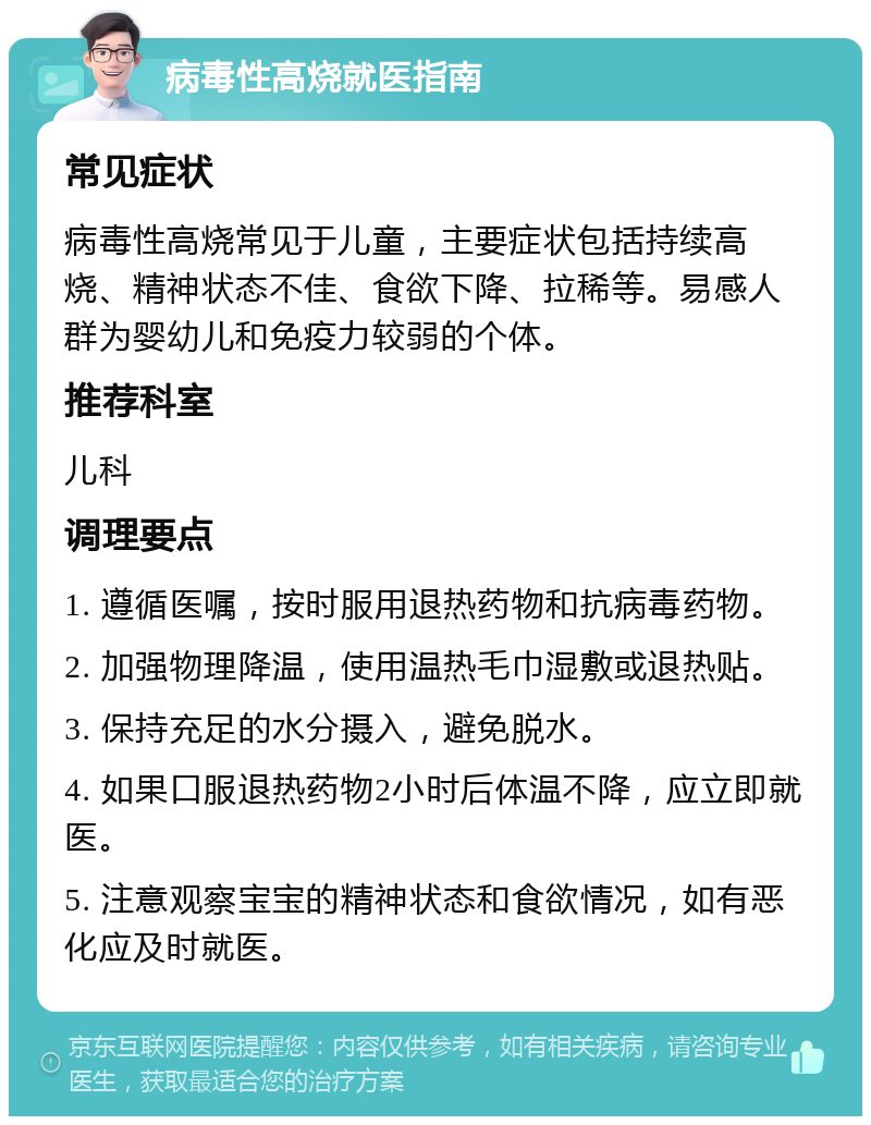 病毒性高烧就医指南 常见症状 病毒性高烧常见于儿童，主要症状包括持续高烧、精神状态不佳、食欲下降、拉稀等。易感人群为婴幼儿和免疫力较弱的个体。 推荐科室 儿科 调理要点 1. 遵循医嘱，按时服用退热药物和抗病毒药物。 2. 加强物理降温，使用温热毛巾湿敷或退热贴。 3. 保持充足的水分摄入，避免脱水。 4. 如果口服退热药物2小时后体温不降，应立即就医。 5. 注意观察宝宝的精神状态和食欲情况，如有恶化应及时就医。