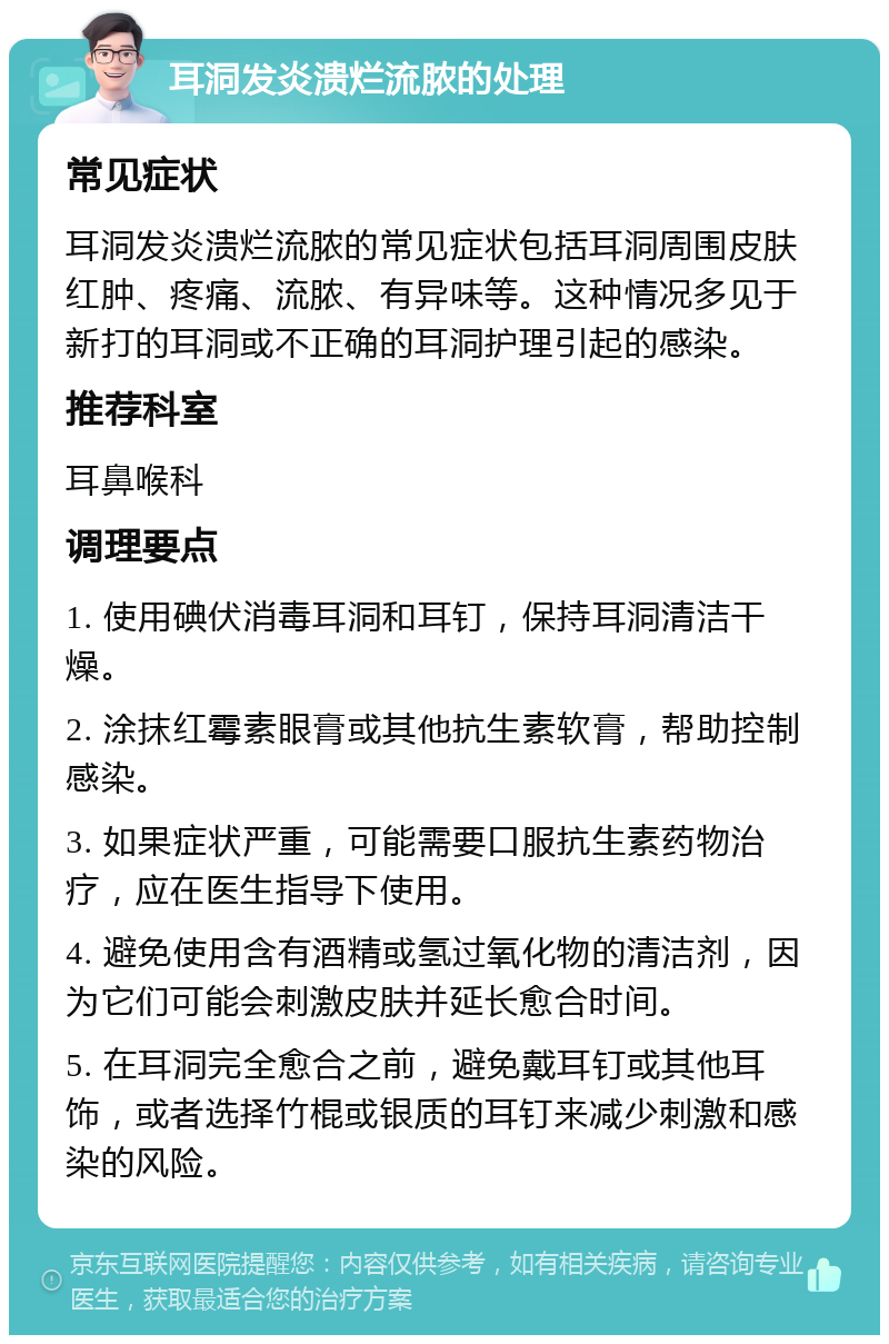 耳洞发炎溃烂流脓的处理 常见症状 耳洞发炎溃烂流脓的常见症状包括耳洞周围皮肤红肿、疼痛、流脓、有异味等。这种情况多见于新打的耳洞或不正确的耳洞护理引起的感染。 推荐科室 耳鼻喉科 调理要点 1. 使用碘伏消毒耳洞和耳钉，保持耳洞清洁干燥。 2. 涂抹红霉素眼膏或其他抗生素软膏，帮助控制感染。 3. 如果症状严重，可能需要口服抗生素药物治疗，应在医生指导下使用。 4. 避免使用含有酒精或氢过氧化物的清洁剂，因为它们可能会刺激皮肤并延长愈合时间。 5. 在耳洞完全愈合之前，避免戴耳钉或其他耳饰，或者选择竹棍或银质的耳钉来减少刺激和感染的风险。