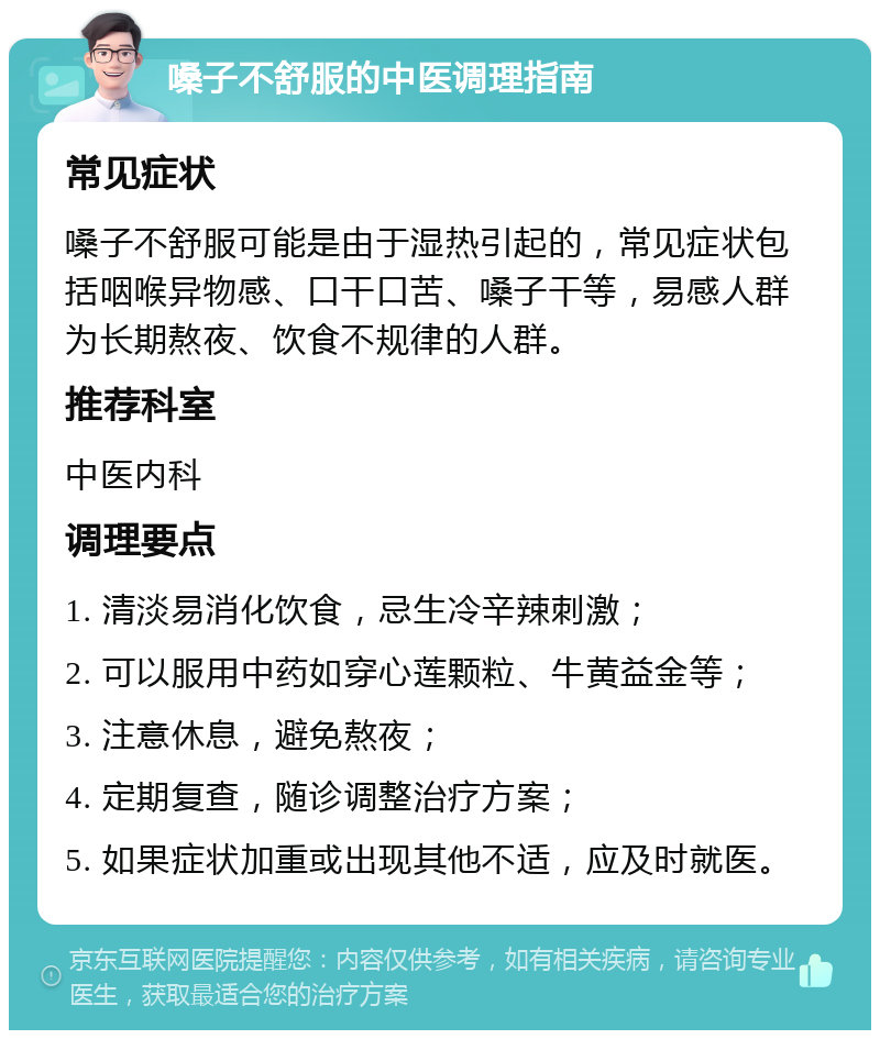 嗓子不舒服的中医调理指南 常见症状 嗓子不舒服可能是由于湿热引起的，常见症状包括咽喉异物感、口干口苦、嗓子干等，易感人群为长期熬夜、饮食不规律的人群。 推荐科室 中医内科 调理要点 1. 清淡易消化饮食，忌生冷辛辣刺激； 2. 可以服用中药如穿心莲颗粒、牛黄益金等； 3. 注意休息，避免熬夜； 4. 定期复查，随诊调整治疗方案； 5. 如果症状加重或出现其他不适，应及时就医。