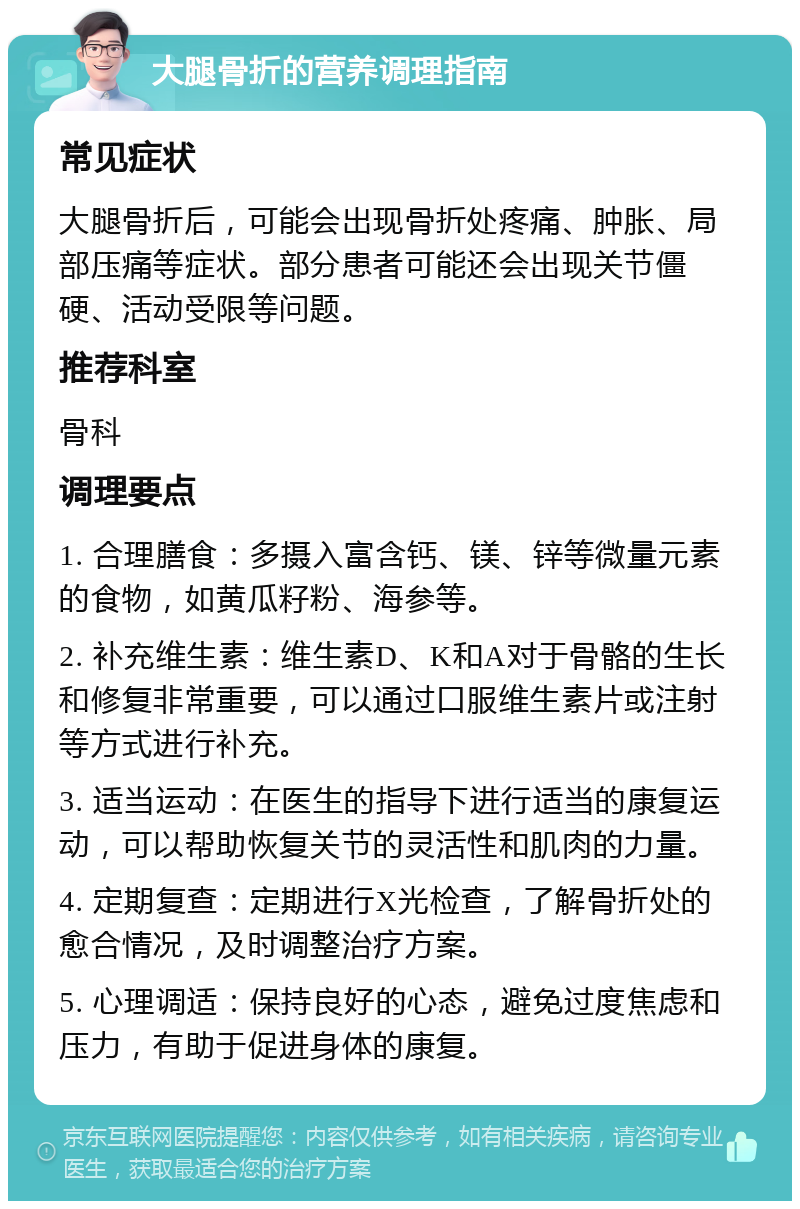 大腿骨折的营养调理指南 常见症状 大腿骨折后，可能会出现骨折处疼痛、肿胀、局部压痛等症状。部分患者可能还会出现关节僵硬、活动受限等问题。 推荐科室 骨科 调理要点 1. 合理膳食：多摄入富含钙、镁、锌等微量元素的食物，如黄瓜籽粉、海参等。 2. 补充维生素：维生素D、K和A对于骨骼的生长和修复非常重要，可以通过口服维生素片或注射等方式进行补充。 3. 适当运动：在医生的指导下进行适当的康复运动，可以帮助恢复关节的灵活性和肌肉的力量。 4. 定期复查：定期进行X光检查，了解骨折处的愈合情况，及时调整治疗方案。 5. 心理调适：保持良好的心态，避免过度焦虑和压力，有助于促进身体的康复。