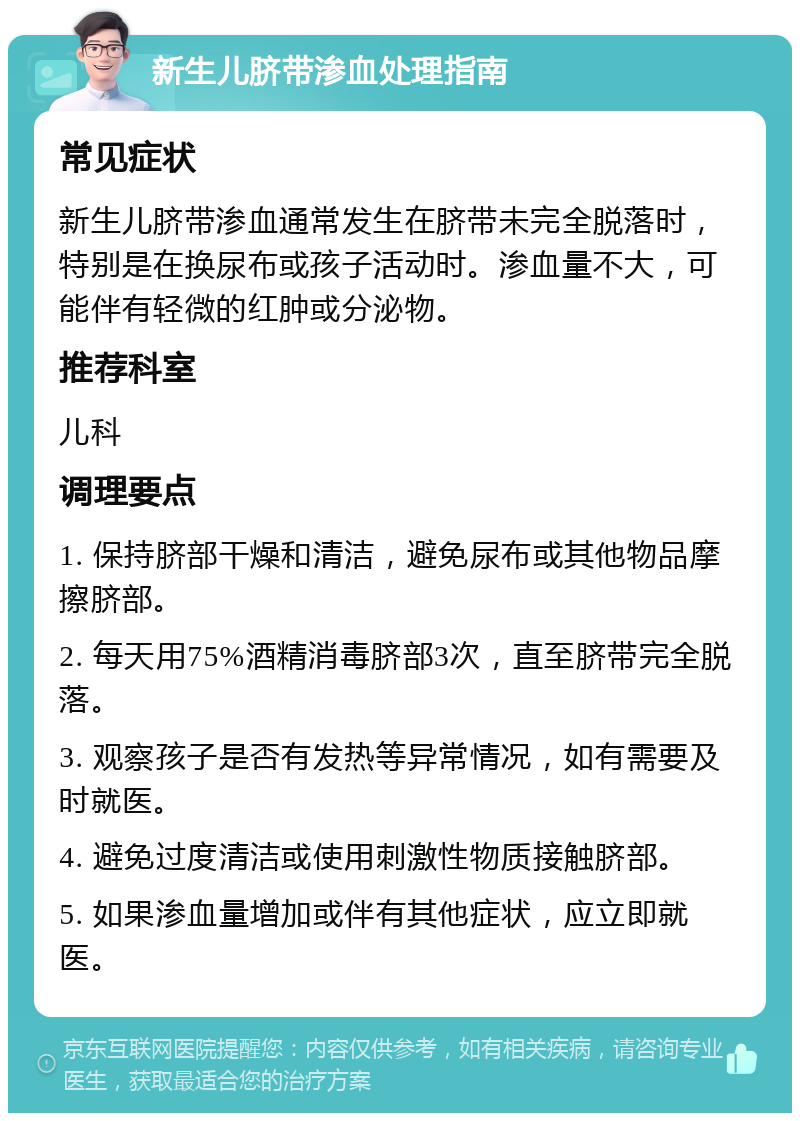 新生儿脐带渗血处理指南 常见症状 新生儿脐带渗血通常发生在脐带未完全脱落时，特别是在换尿布或孩子活动时。渗血量不大，可能伴有轻微的红肿或分泌物。 推荐科室 儿科 调理要点 1. 保持脐部干燥和清洁，避免尿布或其他物品摩擦脐部。 2. 每天用75%酒精消毒脐部3次，直至脐带完全脱落。 3. 观察孩子是否有发热等异常情况，如有需要及时就医。 4. 避免过度清洁或使用刺激性物质接触脐部。 5. 如果渗血量增加或伴有其他症状，应立即就医。