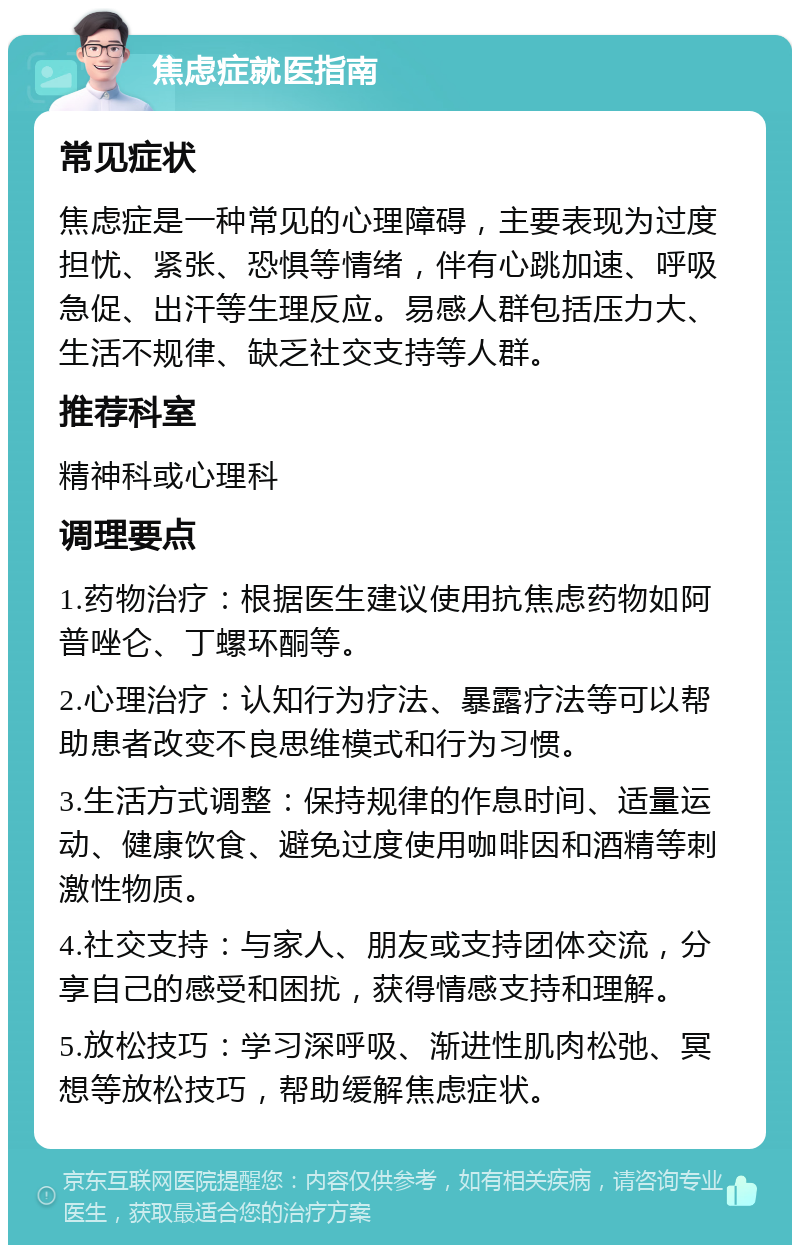 焦虑症就医指南 常见症状 焦虑症是一种常见的心理障碍，主要表现为过度担忧、紧张、恐惧等情绪，伴有心跳加速、呼吸急促、出汗等生理反应。易感人群包括压力大、生活不规律、缺乏社交支持等人群。 推荐科室 精神科或心理科 调理要点 1.药物治疗：根据医生建议使用抗焦虑药物如阿普唑仑、丁螺环酮等。 2.心理治疗：认知行为疗法、暴露疗法等可以帮助患者改变不良思维模式和行为习惯。 3.生活方式调整：保持规律的作息时间、适量运动、健康饮食、避免过度使用咖啡因和酒精等刺激性物质。 4.社交支持：与家人、朋友或支持团体交流，分享自己的感受和困扰，获得情感支持和理解。 5.放松技巧：学习深呼吸、渐进性肌肉松弛、冥想等放松技巧，帮助缓解焦虑症状。