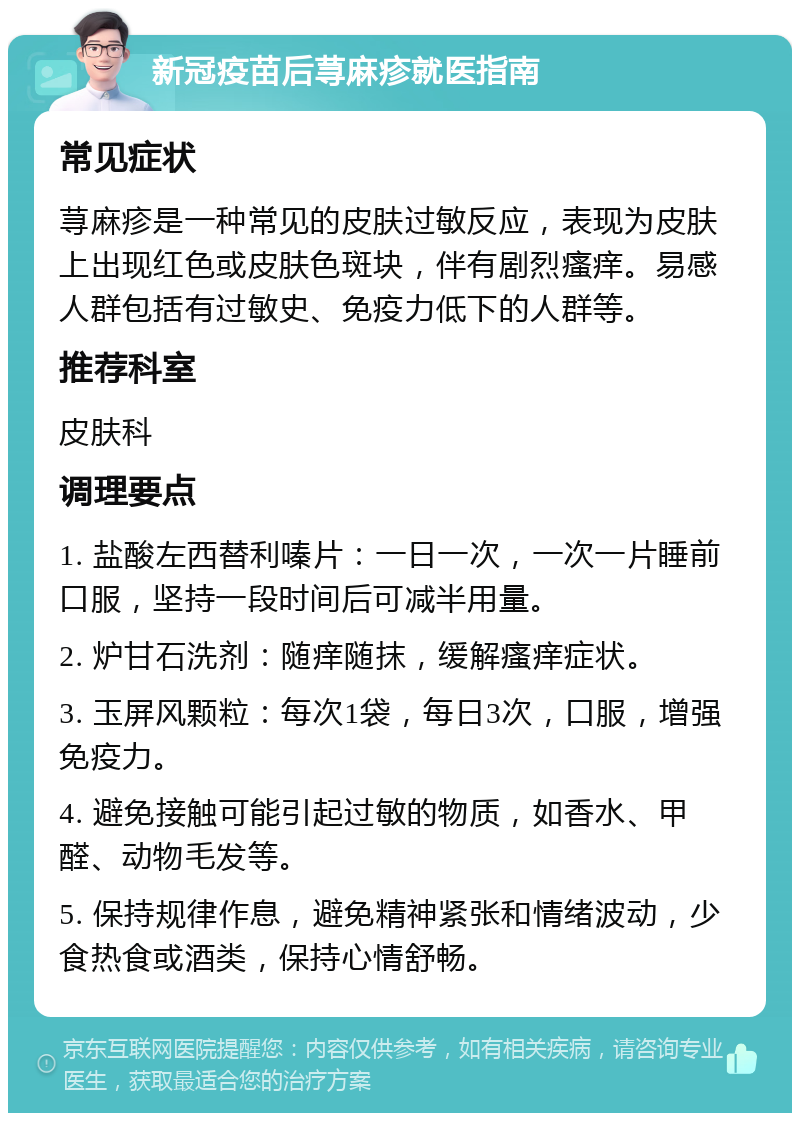 新冠疫苗后荨麻疹就医指南 常见症状 荨麻疹是一种常见的皮肤过敏反应，表现为皮肤上出现红色或皮肤色斑块，伴有剧烈瘙痒。易感人群包括有过敏史、免疫力低下的人群等。 推荐科室 皮肤科 调理要点 1. 盐酸左西替利嗪片：一日一次，一次一片睡前口服，坚持一段时间后可减半用量。 2. 炉甘石洗剂：随痒随抹，缓解瘙痒症状。 3. 玉屏风颗粒：每次1袋，每日3次，口服，增强免疫力。 4. 避免接触可能引起过敏的物质，如香水、甲醛、动物毛发等。 5. 保持规律作息，避免精神紧张和情绪波动，少食热食或酒类，保持心情舒畅。