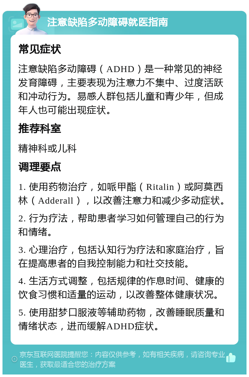 注意缺陷多动障碍就医指南 常见症状 注意缺陷多动障碍（ADHD）是一种常见的神经发育障碍，主要表现为注意力不集中、过度活跃和冲动行为。易感人群包括儿童和青少年，但成年人也可能出现症状。 推荐科室 精神科或儿科 调理要点 1. 使用药物治疗，如哌甲酯（Ritalin）或阿莫西林（Adderall），以改善注意力和减少多动症状。 2. 行为疗法，帮助患者学习如何管理自己的行为和情绪。 3. 心理治疗，包括认知行为疗法和家庭治疗，旨在提高患者的自我控制能力和社交技能。 4. 生活方式调整，包括规律的作息时间、健康的饮食习惯和适量的运动，以改善整体健康状况。 5. 使用甜梦口服液等辅助药物，改善睡眠质量和情绪状态，进而缓解ADHD症状。