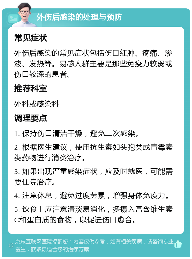 外伤后感染的处理与预防 常见症状 外伤后感染的常见症状包括伤口红肿、疼痛、渗液、发热等。易感人群主要是那些免疫力较弱或伤口较深的患者。 推荐科室 外科或感染科 调理要点 1. 保持伤口清洁干燥，避免二次感染。 2. 根据医生建议，使用抗生素如头孢类或青霉素类药物进行消炎治疗。 3. 如果出现严重感染症状，应及时就医，可能需要住院治疗。 4. 注意休息，避免过度劳累，增强身体免疫力。 5. 饮食上应注意清淡易消化，多摄入富含维生素C和蛋白质的食物，以促进伤口愈合。