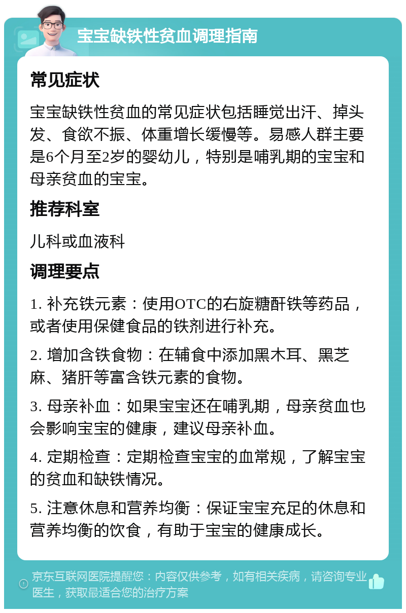 宝宝缺铁性贫血调理指南 常见症状 宝宝缺铁性贫血的常见症状包括睡觉出汗、掉头发、食欲不振、体重增长缓慢等。易感人群主要是6个月至2岁的婴幼儿，特别是哺乳期的宝宝和母亲贫血的宝宝。 推荐科室 儿科或血液科 调理要点 1. 补充铁元素：使用OTC的右旋糖酐铁等药品，或者使用保健食品的铁剂进行补充。 2. 增加含铁食物：在辅食中添加黑木耳、黑芝麻、猪肝等富含铁元素的食物。 3. 母亲补血：如果宝宝还在哺乳期，母亲贫血也会影响宝宝的健康，建议母亲补血。 4. 定期检查：定期检查宝宝的血常规，了解宝宝的贫血和缺铁情况。 5. 注意休息和营养均衡：保证宝宝充足的休息和营养均衡的饮食，有助于宝宝的健康成长。