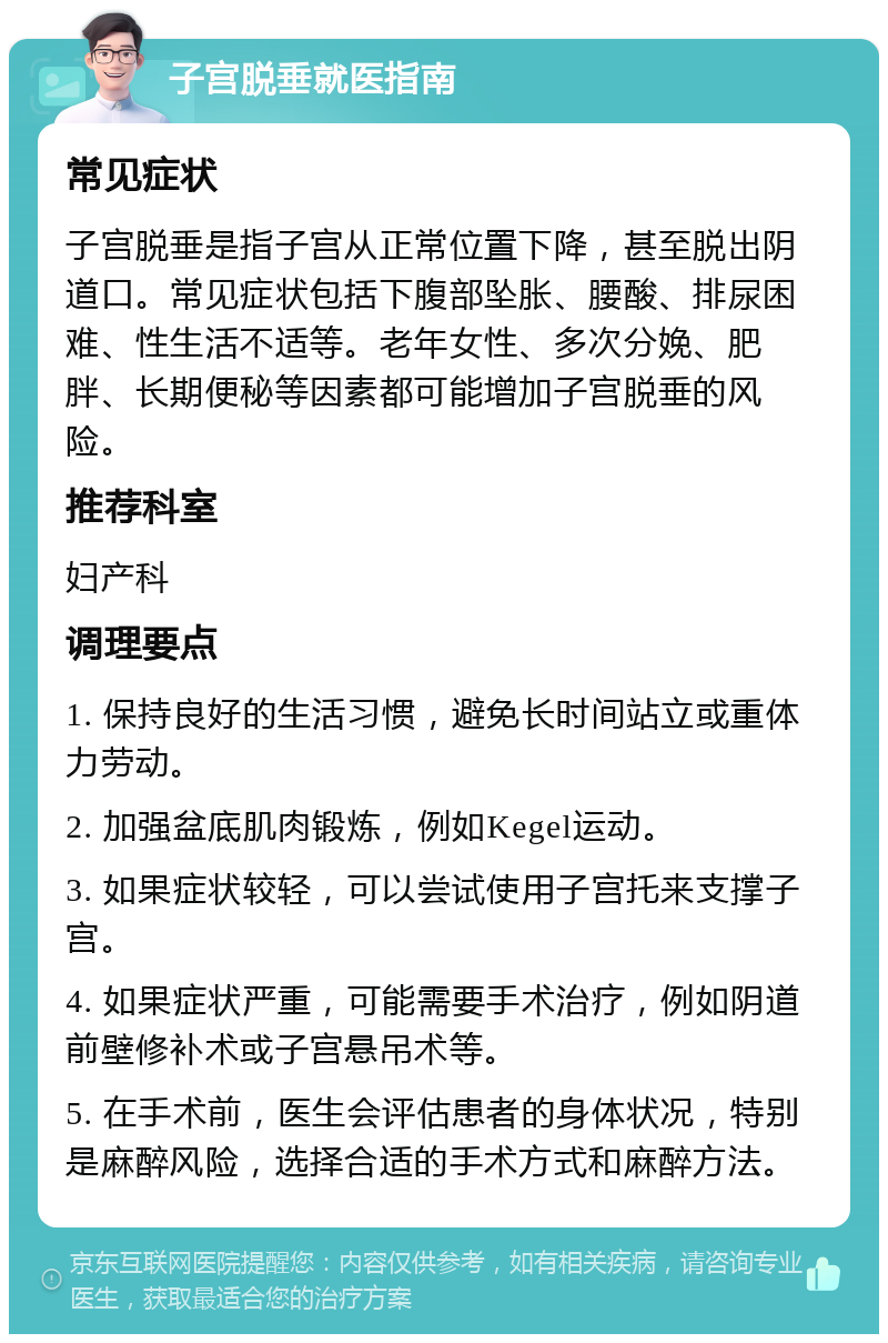 子宫脱垂就医指南 常见症状 子宫脱垂是指子宫从正常位置下降，甚至脱出阴道口。常见症状包括下腹部坠胀、腰酸、排尿困难、性生活不适等。老年女性、多次分娩、肥胖、长期便秘等因素都可能增加子宫脱垂的风险。 推荐科室 妇产科 调理要点 1. 保持良好的生活习惯，避免长时间站立或重体力劳动。 2. 加强盆底肌肉锻炼，例如Kegel运动。 3. 如果症状较轻，可以尝试使用子宫托来支撑子宫。 4. 如果症状严重，可能需要手术治疗，例如阴道前壁修补术或子宫悬吊术等。 5. 在手术前，医生会评估患者的身体状况，特别是麻醉风险，选择合适的手术方式和麻醉方法。