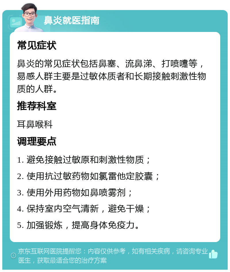 鼻炎就医指南 常见症状 鼻炎的常见症状包括鼻塞、流鼻涕、打喷嚏等，易感人群主要是过敏体质者和长期接触刺激性物质的人群。 推荐科室 耳鼻喉科 调理要点 1. 避免接触过敏原和刺激性物质； 2. 使用抗过敏药物如氯雷他定胶囊； 3. 使用外用药物如鼻喷雾剂； 4. 保持室内空气清新，避免干燥； 5. 加强锻炼，提高身体免疫力。