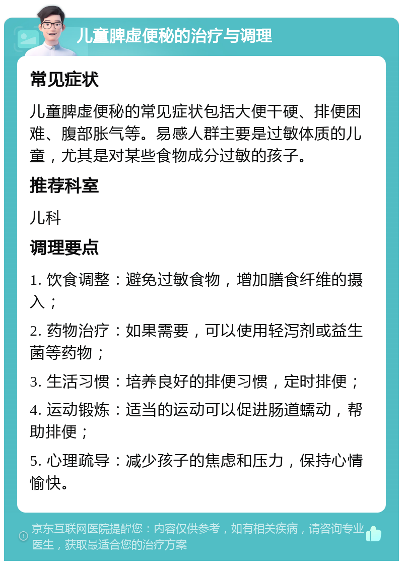 儿童脾虚便秘的治疗与调理 常见症状 儿童脾虚便秘的常见症状包括大便干硬、排便困难、腹部胀气等。易感人群主要是过敏体质的儿童，尤其是对某些食物成分过敏的孩子。 推荐科室 儿科 调理要点 1. 饮食调整：避免过敏食物，增加膳食纤维的摄入； 2. 药物治疗：如果需要，可以使用轻泻剂或益生菌等药物； 3. 生活习惯：培养良好的排便习惯，定时排便； 4. 运动锻炼：适当的运动可以促进肠道蠕动，帮助排便； 5. 心理疏导：减少孩子的焦虑和压力，保持心情愉快。