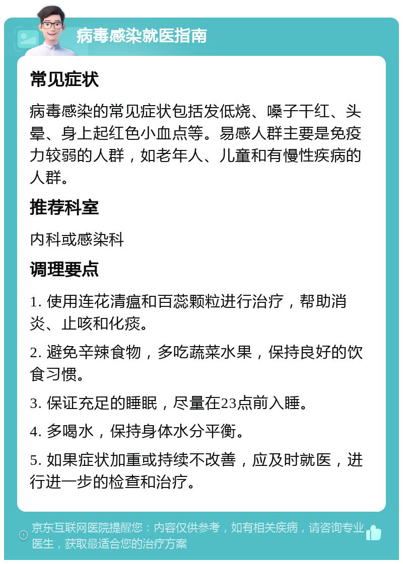 病毒感染就医指南 常见症状 病毒感染的常见症状包括发低烧、嗓子干红、头晕、身上起红色小血点等。易感人群主要是免疫力较弱的人群，如老年人、儿童和有慢性疾病的人群。 推荐科室 内科或感染科 调理要点 1. 使用连花清瘟和百蕊颗粒进行治疗，帮助消炎、止咳和化痰。 2. 避免辛辣食物，多吃蔬菜水果，保持良好的饮食习惯。 3. 保证充足的睡眠，尽量在23点前入睡。 4. 多喝水，保持身体水分平衡。 5. 如果症状加重或持续不改善，应及时就医，进行进一步的检查和治疗。