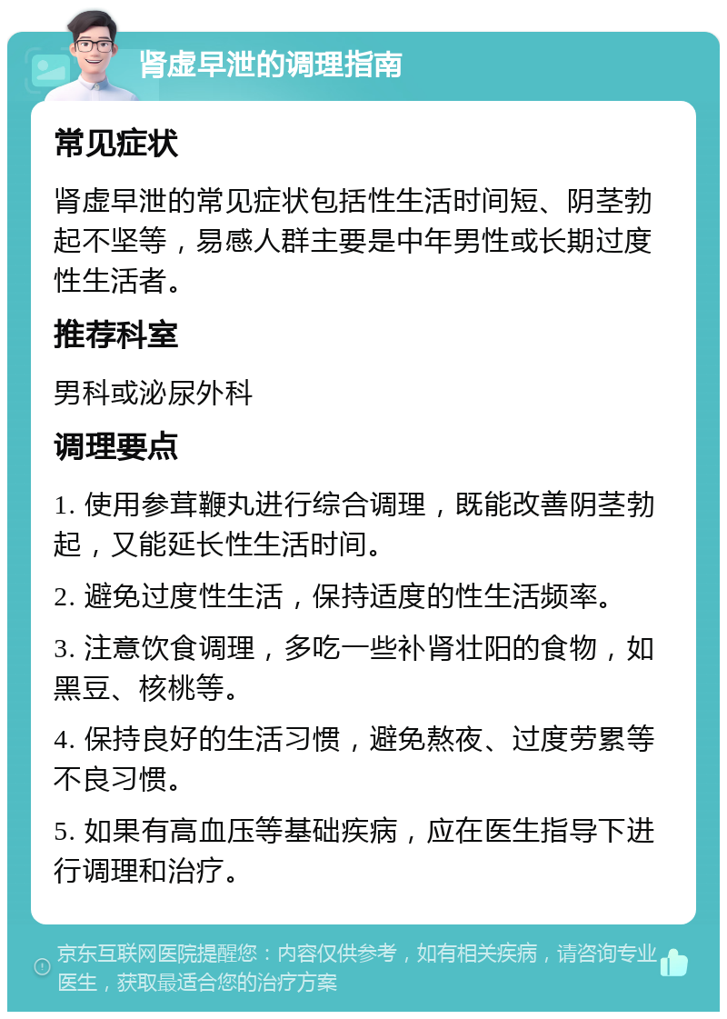 肾虚早泄的调理指南 常见症状 肾虚早泄的常见症状包括性生活时间短、阴茎勃起不坚等，易感人群主要是中年男性或长期过度性生活者。 推荐科室 男科或泌尿外科 调理要点 1. 使用参茸鞭丸进行综合调理，既能改善阴茎勃起，又能延长性生活时间。 2. 避免过度性生活，保持适度的性生活频率。 3. 注意饮食调理，多吃一些补肾壮阳的食物，如黑豆、核桃等。 4. 保持良好的生活习惯，避免熬夜、过度劳累等不良习惯。 5. 如果有高血压等基础疾病，应在医生指导下进行调理和治疗。