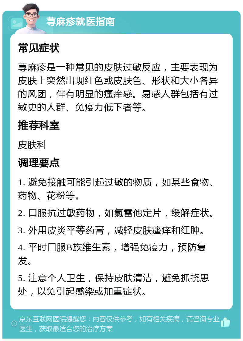 荨麻疹就医指南 常见症状 荨麻疹是一种常见的皮肤过敏反应，主要表现为皮肤上突然出现红色或皮肤色、形状和大小各异的风团，伴有明显的瘙痒感。易感人群包括有过敏史的人群、免疫力低下者等。 推荐科室 皮肤科 调理要点 1. 避免接触可能引起过敏的物质，如某些食物、药物、花粉等。 2. 口服抗过敏药物，如氯雷他定片，缓解症状。 3. 外用皮炎平等药膏，减轻皮肤瘙痒和红肿。 4. 平时口服B族维生素，增强免疫力，预防复发。 5. 注意个人卫生，保持皮肤清洁，避免抓挠患处，以免引起感染或加重症状。