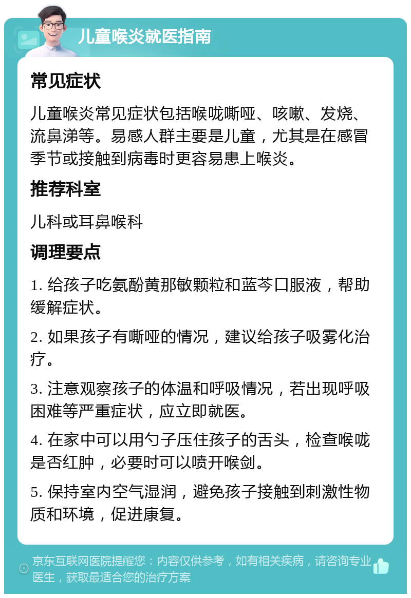 儿童喉炎就医指南 常见症状 儿童喉炎常见症状包括喉咙嘶哑、咳嗽、发烧、流鼻涕等。易感人群主要是儿童，尤其是在感冒季节或接触到病毒时更容易患上喉炎。 推荐科室 儿科或耳鼻喉科 调理要点 1. 给孩子吃氨酚黄那敏颗粒和蓝芩口服液，帮助缓解症状。 2. 如果孩子有嘶哑的情况，建议给孩子吸雾化治疗。 3. 注意观察孩子的体温和呼吸情况，若出现呼吸困难等严重症状，应立即就医。 4. 在家中可以用勺子压住孩子的舌头，检查喉咙是否红肿，必要时可以喷开喉剑。 5. 保持室内空气湿润，避免孩子接触到刺激性物质和环境，促进康复。