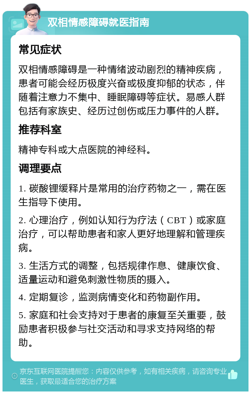 双相情感障碍就医指南 常见症状 双相情感障碍是一种情绪波动剧烈的精神疾病，患者可能会经历极度兴奋或极度抑郁的状态，伴随着注意力不集中、睡眠障碍等症状。易感人群包括有家族史、经历过创伤或压力事件的人群。 推荐科室 精神专科或大点医院的神经科。 调理要点 1. 碳酸锂缓释片是常用的治疗药物之一，需在医生指导下使用。 2. 心理治疗，例如认知行为疗法（CBT）或家庭治疗，可以帮助患者和家人更好地理解和管理疾病。 3. 生活方式的调整，包括规律作息、健康饮食、适量运动和避免刺激性物质的摄入。 4. 定期复诊，监测病情变化和药物副作用。 5. 家庭和社会支持对于患者的康复至关重要，鼓励患者积极参与社交活动和寻求支持网络的帮助。