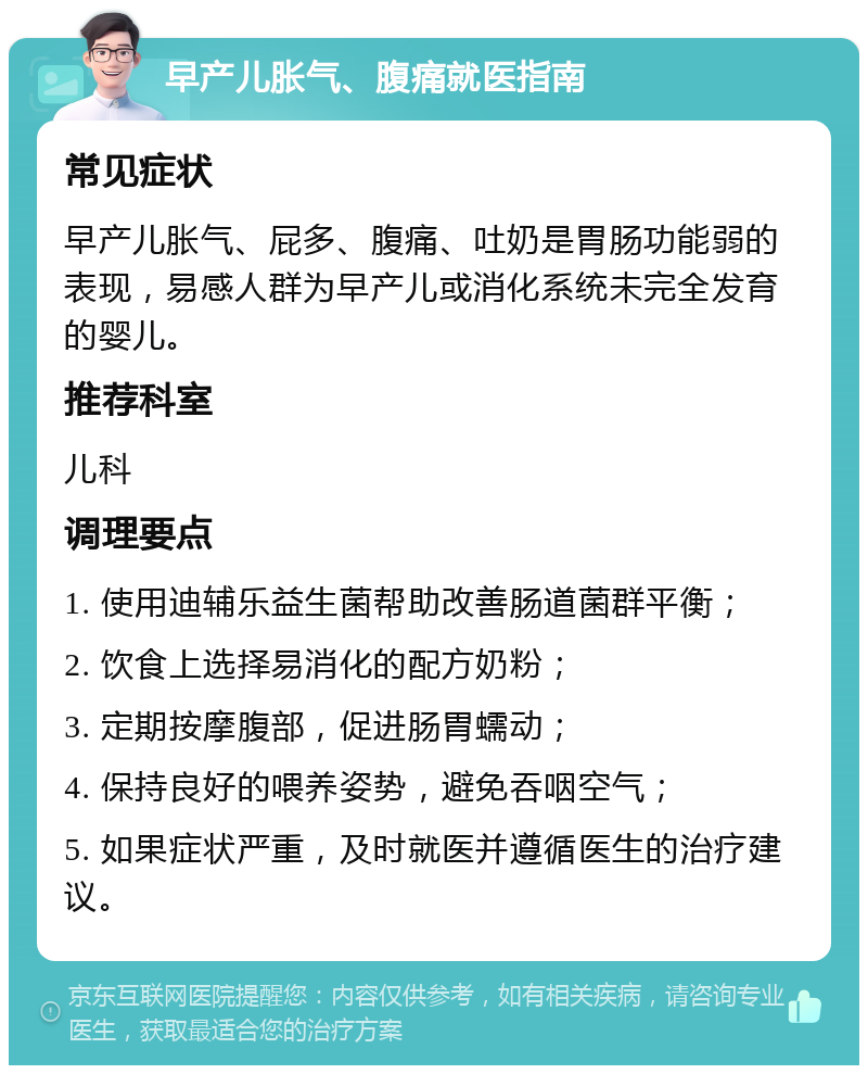 早产儿胀气、腹痛就医指南 常见症状 早产儿胀气、屁多、腹痛、吐奶是胃肠功能弱的表现，易感人群为早产儿或消化系统未完全发育的婴儿。 推荐科室 儿科 调理要点 1. 使用迪辅乐益生菌帮助改善肠道菌群平衡； 2. 饮食上选择易消化的配方奶粉； 3. 定期按摩腹部，促进肠胃蠕动； 4. 保持良好的喂养姿势，避免吞咽空气； 5. 如果症状严重，及时就医并遵循医生的治疗建议。