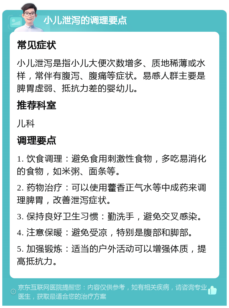 小儿泄泻的调理要点 常见症状 小儿泄泻是指小儿大便次数增多、质地稀薄或水样，常伴有腹泻、腹痛等症状。易感人群主要是脾胃虚弱、抵抗力差的婴幼儿。 推荐科室 儿科 调理要点 1. 饮食调理：避免食用刺激性食物，多吃易消化的食物，如米粥、面条等。 2. 药物治疗：可以使用藿香正气水等中成药来调理脾胃，改善泄泻症状。 3. 保持良好卫生习惯：勤洗手，避免交叉感染。 4. 注意保暖：避免受凉，特别是腹部和脚部。 5. 加强锻炼：适当的户外活动可以增强体质，提高抵抗力。