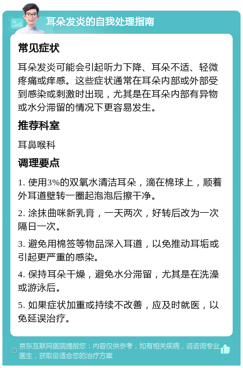 耳朵发炎的自我处理指南 常见症状 耳朵发炎可能会引起听力下降、耳朵不适、轻微疼痛或痒感。这些症状通常在耳朵内部或外部受到感染或刺激时出现，尤其是在耳朵内部有异物或水分滞留的情况下更容易发生。 推荐科室 耳鼻喉科 调理要点 1. 使用3%的双氧水清洁耳朵，滴在棉球上，顺着外耳道壁转一圈起泡泡后擦干净。 2. 涂抹曲咪新乳膏，一天两次，好转后改为一次隔日一次。 3. 避免用棉签等物品深入耳道，以免推动耳垢或引起更严重的感染。 4. 保持耳朵干燥，避免水分滞留，尤其是在洗澡或游泳后。 5. 如果症状加重或持续不改善，应及时就医，以免延误治疗。