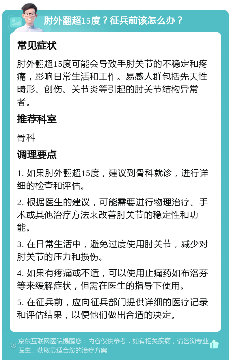 肘外翻超15度？征兵前该怎么办？ 常见症状 肘外翻超15度可能会导致手肘关节的不稳定和疼痛，影响日常生活和工作。易感人群包括先天性畸形、创伤、关节炎等引起的肘关节结构异常者。 推荐科室 骨科 调理要点 1. 如果肘外翻超15度，建议到骨科就诊，进行详细的检查和评估。 2. 根据医生的建议，可能需要进行物理治疗、手术或其他治疗方法来改善肘关节的稳定性和功能。 3. 在日常生活中，避免过度使用肘关节，减少对肘关节的压力和损伤。 4. 如果有疼痛或不适，可以使用止痛药如布洛芬等来缓解症状，但需在医生的指导下使用。 5. 在征兵前，应向征兵部门提供详细的医疗记录和评估结果，以便他们做出合适的决定。