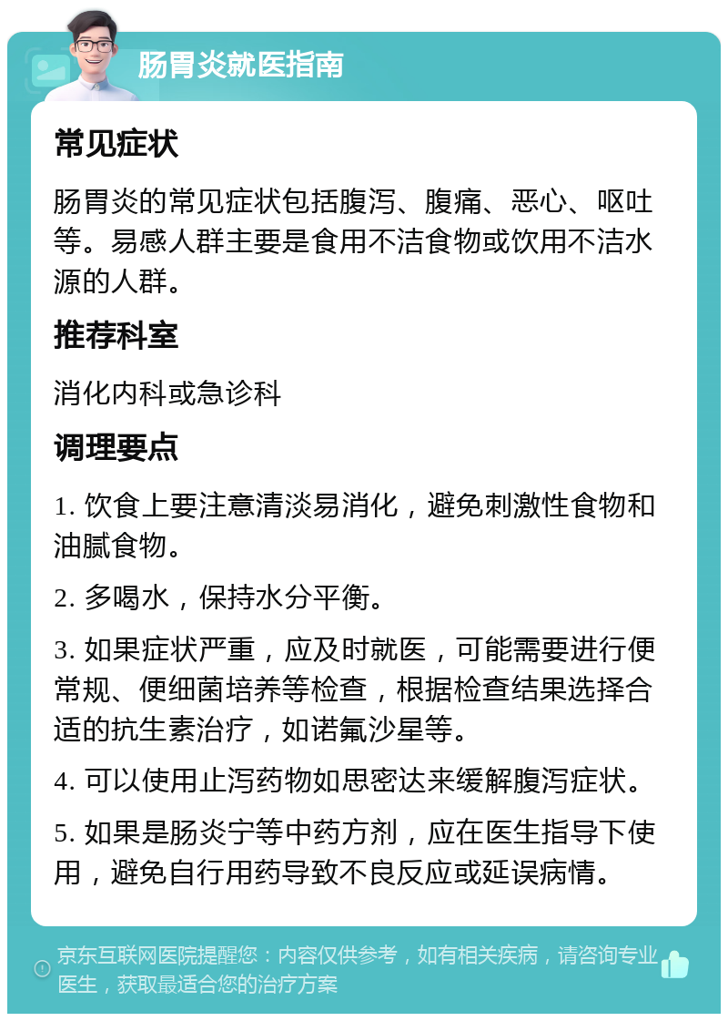 肠胃炎就医指南 常见症状 肠胃炎的常见症状包括腹泻、腹痛、恶心、呕吐等。易感人群主要是食用不洁食物或饮用不洁水源的人群。 推荐科室 消化内科或急诊科 调理要点 1. 饮食上要注意清淡易消化，避免刺激性食物和油腻食物。 2. 多喝水，保持水分平衡。 3. 如果症状严重，应及时就医，可能需要进行便常规、便细菌培养等检查，根据检查结果选择合适的抗生素治疗，如诺氟沙星等。 4. 可以使用止泻药物如思密达来缓解腹泻症状。 5. 如果是肠炎宁等中药方剂，应在医生指导下使用，避免自行用药导致不良反应或延误病情。