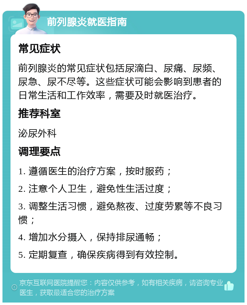 前列腺炎就医指南 常见症状 前列腺炎的常见症状包括尿滴白、尿痛、尿频、尿急、尿不尽等。这些症状可能会影响到患者的日常生活和工作效率，需要及时就医治疗。 推荐科室 泌尿外科 调理要点 1. 遵循医生的治疗方案，按时服药； 2. 注意个人卫生，避免性生活过度； 3. 调整生活习惯，避免熬夜、过度劳累等不良习惯； 4. 增加水分摄入，保持排尿通畅； 5. 定期复查，确保疾病得到有效控制。