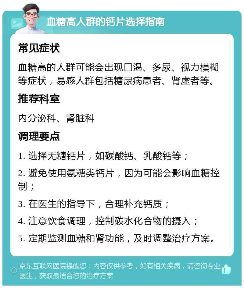 血糖高人群的钙片选择指南 常见症状 血糖高的人群可能会出现口渴、多尿、视力模糊等症状，易感人群包括糖尿病患者、肾虚者等。 推荐科室 内分泌科、肾脏科 调理要点 1. 选择无糖钙片，如碳酸钙、乳酸钙等； 2. 避免使用氨糖类钙片，因为可能会影响血糖控制； 3. 在医生的指导下，合理补充钙质； 4. 注意饮食调理，控制碳水化合物的摄入； 5. 定期监测血糖和肾功能，及时调整治疗方案。