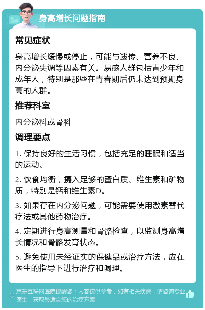 身高增长问题指南 常见症状 身高增长缓慢或停止，可能与遗传、营养不良、内分泌失调等因素有关。易感人群包括青少年和成年人，特别是那些在青春期后仍未达到预期身高的人群。 推荐科室 内分泌科或骨科 调理要点 1. 保持良好的生活习惯，包括充足的睡眠和适当的运动。 2. 饮食均衡，摄入足够的蛋白质、维生素和矿物质，特别是钙和维生素D。 3. 如果存在内分泌问题，可能需要使用激素替代疗法或其他药物治疗。 4. 定期进行身高测量和骨骼检查，以监测身高增长情况和骨骼发育状态。 5. 避免使用未经证实的保健品或治疗方法，应在医生的指导下进行治疗和调理。