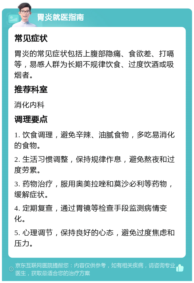 胃炎就医指南 常见症状 胃炎的常见症状包括上腹部隐痛、食欲差、打嗝等，易感人群为长期不规律饮食、过度饮酒或吸烟者。 推荐科室 消化内科 调理要点 1. 饮食调理，避免辛辣、油腻食物，多吃易消化的食物。 2. 生活习惯调整，保持规律作息，避免熬夜和过度劳累。 3. 药物治疗，服用奥美拉唑和莫沙必利等药物，缓解症状。 4. 定期复查，通过胃镜等检查手段监测病情变化。 5. 心理调节，保持良好的心态，避免过度焦虑和压力。