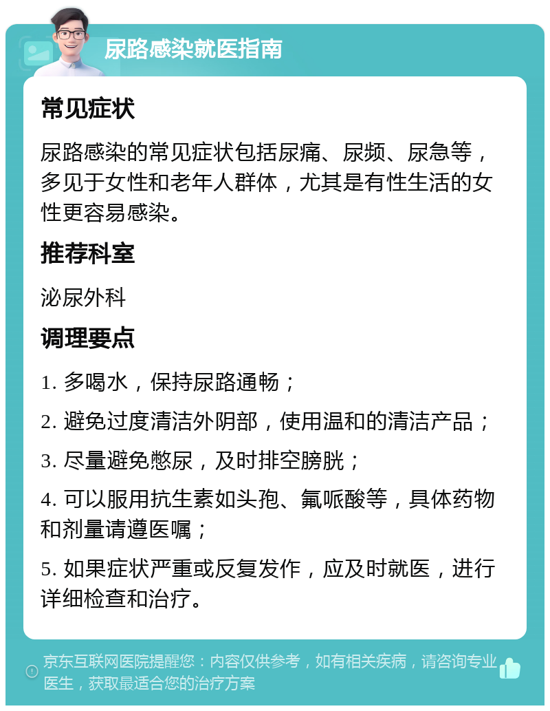 尿路感染就医指南 常见症状 尿路感染的常见症状包括尿痛、尿频、尿急等，多见于女性和老年人群体，尤其是有性生活的女性更容易感染。 推荐科室 泌尿外科 调理要点 1. 多喝水，保持尿路通畅； 2. 避免过度清洁外阴部，使用温和的清洁产品； 3. 尽量避免憋尿，及时排空膀胱； 4. 可以服用抗生素如头孢、氟哌酸等，具体药物和剂量请遵医嘱； 5. 如果症状严重或反复发作，应及时就医，进行详细检查和治疗。