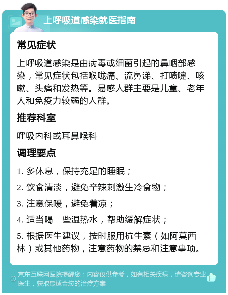 上呼吸道感染就医指南 常见症状 上呼吸道感染是由病毒或细菌引起的鼻咽部感染，常见症状包括喉咙痛、流鼻涕、打喷嚏、咳嗽、头痛和发热等。易感人群主要是儿童、老年人和免疫力较弱的人群。 推荐科室 呼吸内科或耳鼻喉科 调理要点 1. 多休息，保持充足的睡眠； 2. 饮食清淡，避免辛辣刺激生冷食物； 3. 注意保暖，避免着凉； 4. 适当喝一些温热水，帮助缓解症状； 5. 根据医生建议，按时服用抗生素（如阿莫西林）或其他药物，注意药物的禁忌和注意事项。