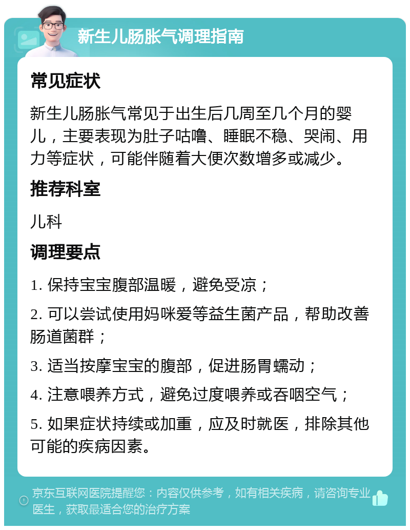 新生儿肠胀气调理指南 常见症状 新生儿肠胀气常见于出生后几周至几个月的婴儿，主要表现为肚子咕噜、睡眠不稳、哭闹、用力等症状，可能伴随着大便次数增多或减少。 推荐科室 儿科 调理要点 1. 保持宝宝腹部温暖，避免受凉； 2. 可以尝试使用妈咪爱等益生菌产品，帮助改善肠道菌群； 3. 适当按摩宝宝的腹部，促进肠胃蠕动； 4. 注意喂养方式，避免过度喂养或吞咽空气； 5. 如果症状持续或加重，应及时就医，排除其他可能的疾病因素。