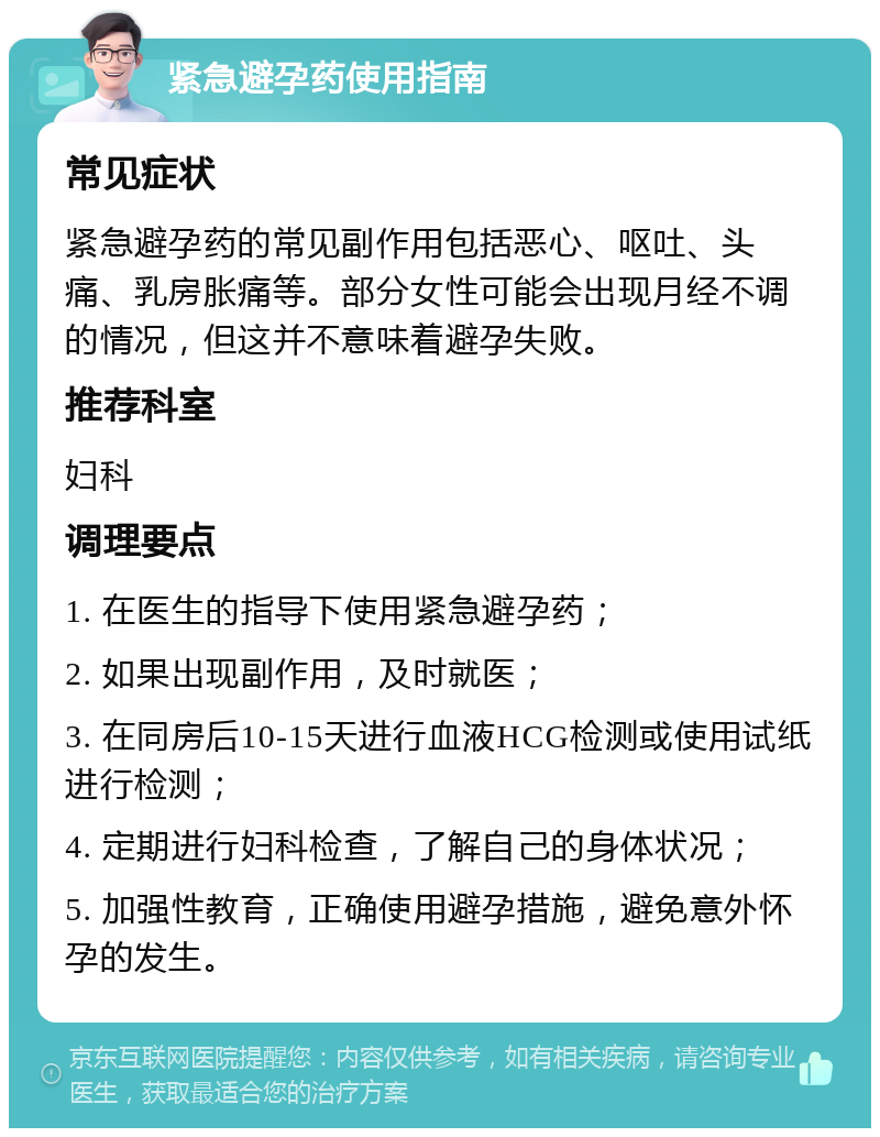 紧急避孕药使用指南 常见症状 紧急避孕药的常见副作用包括恶心、呕吐、头痛、乳房胀痛等。部分女性可能会出现月经不调的情况，但这并不意味着避孕失败。 推荐科室 妇科 调理要点 1. 在医生的指导下使用紧急避孕药； 2. 如果出现副作用，及时就医； 3. 在同房后10-15天进行血液HCG检测或使用试纸进行检测； 4. 定期进行妇科检查，了解自己的身体状况； 5. 加强性教育，正确使用避孕措施，避免意外怀孕的发生。