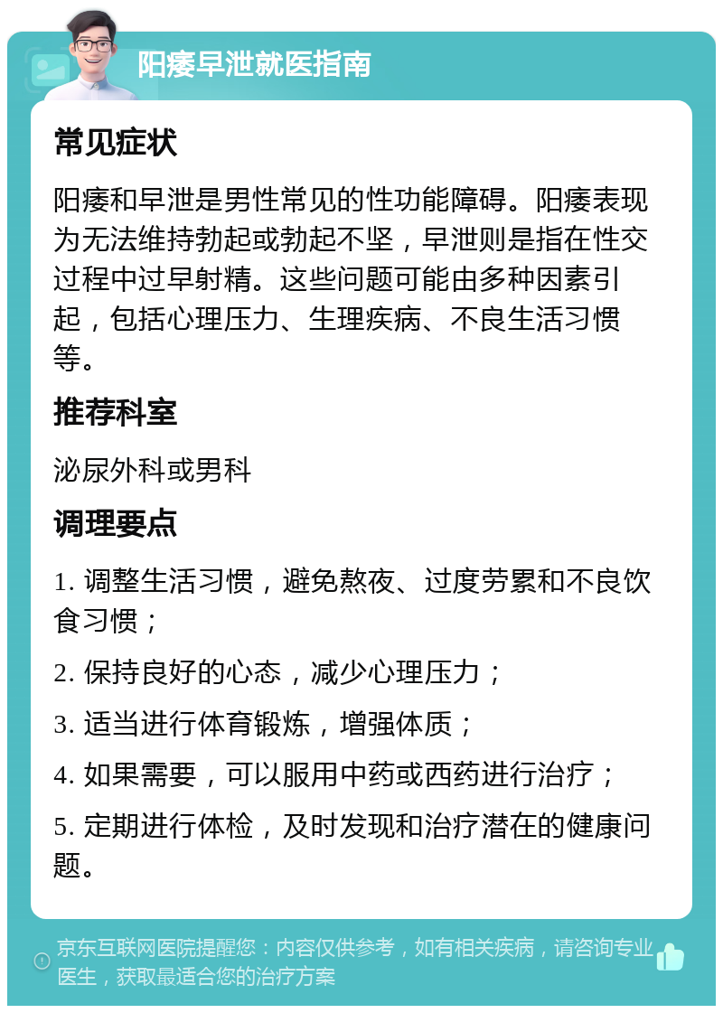 阳痿早泄就医指南 常见症状 阳痿和早泄是男性常见的性功能障碍。阳痿表现为无法维持勃起或勃起不坚，早泄则是指在性交过程中过早射精。这些问题可能由多种因素引起，包括心理压力、生理疾病、不良生活习惯等。 推荐科室 泌尿外科或男科 调理要点 1. 调整生活习惯，避免熬夜、过度劳累和不良饮食习惯； 2. 保持良好的心态，减少心理压力； 3. 适当进行体育锻炼，增强体质； 4. 如果需要，可以服用中药或西药进行治疗； 5. 定期进行体检，及时发现和治疗潜在的健康问题。