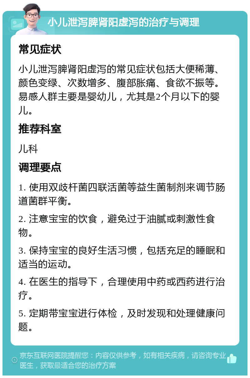 小儿泄泻脾肾阳虚泻的治疗与调理 常见症状 小儿泄泻脾肾阳虚泻的常见症状包括大便稀薄、颜色变绿、次数增多、腹部胀痛、食欲不振等。易感人群主要是婴幼儿，尤其是2个月以下的婴儿。 推荐科室 儿科 调理要点 1. 使用双歧杆菌四联活菌等益生菌制剂来调节肠道菌群平衡。 2. 注意宝宝的饮食，避免过于油腻或刺激性食物。 3. 保持宝宝的良好生活习惯，包括充足的睡眠和适当的运动。 4. 在医生的指导下，合理使用中药或西药进行治疗。 5. 定期带宝宝进行体检，及时发现和处理健康问题。