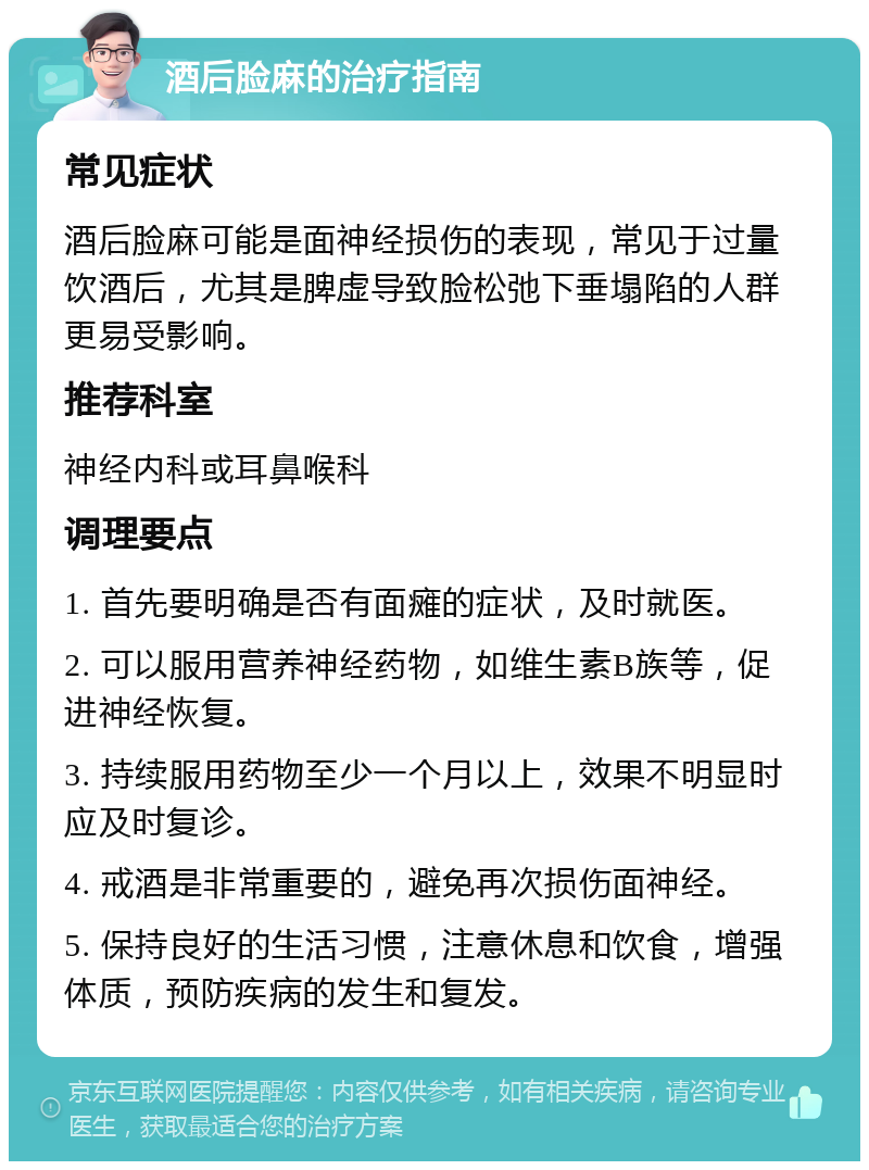 酒后脸麻的治疗指南 常见症状 酒后脸麻可能是面神经损伤的表现，常见于过量饮酒后，尤其是脾虚导致脸松弛下垂塌陷的人群更易受影响。 推荐科室 神经内科或耳鼻喉科 调理要点 1. 首先要明确是否有面瘫的症状，及时就医。 2. 可以服用营养神经药物，如维生素B族等，促进神经恢复。 3. 持续服用药物至少一个月以上，效果不明显时应及时复诊。 4. 戒酒是非常重要的，避免再次损伤面神经。 5. 保持良好的生活习惯，注意休息和饮食，增强体质，预防疾病的发生和复发。