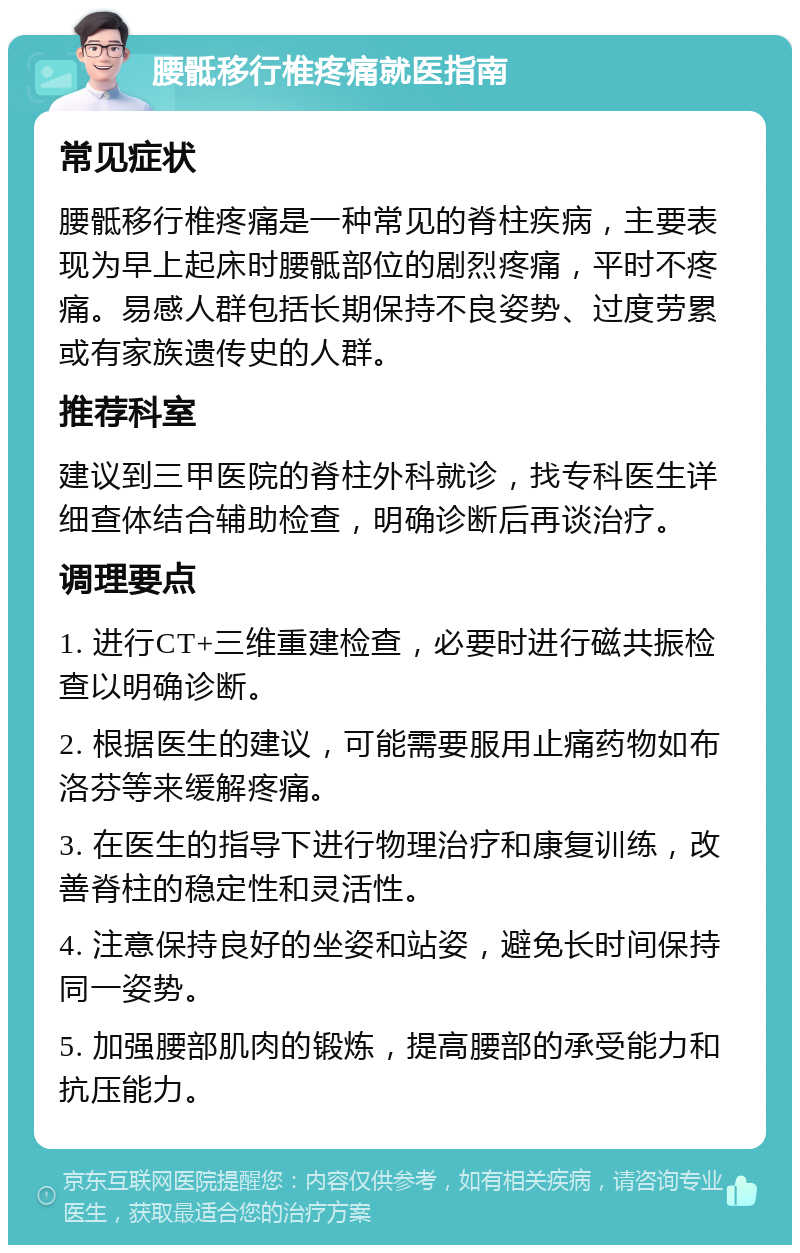 腰骶移行椎疼痛就医指南 常见症状 腰骶移行椎疼痛是一种常见的脊柱疾病，主要表现为早上起床时腰骶部位的剧烈疼痛，平时不疼痛。易感人群包括长期保持不良姿势、过度劳累或有家族遗传史的人群。 推荐科室 建议到三甲医院的脊柱外科就诊，找专科医生详细查体结合辅助检查，明确诊断后再谈治疗。 调理要点 1. 进行CT+三维重建检查，必要时进行磁共振检查以明确诊断。 2. 根据医生的建议，可能需要服用止痛药物如布洛芬等来缓解疼痛。 3. 在医生的指导下进行物理治疗和康复训练，改善脊柱的稳定性和灵活性。 4. 注意保持良好的坐姿和站姿，避免长时间保持同一姿势。 5. 加强腰部肌肉的锻炼，提高腰部的承受能力和抗压能力。