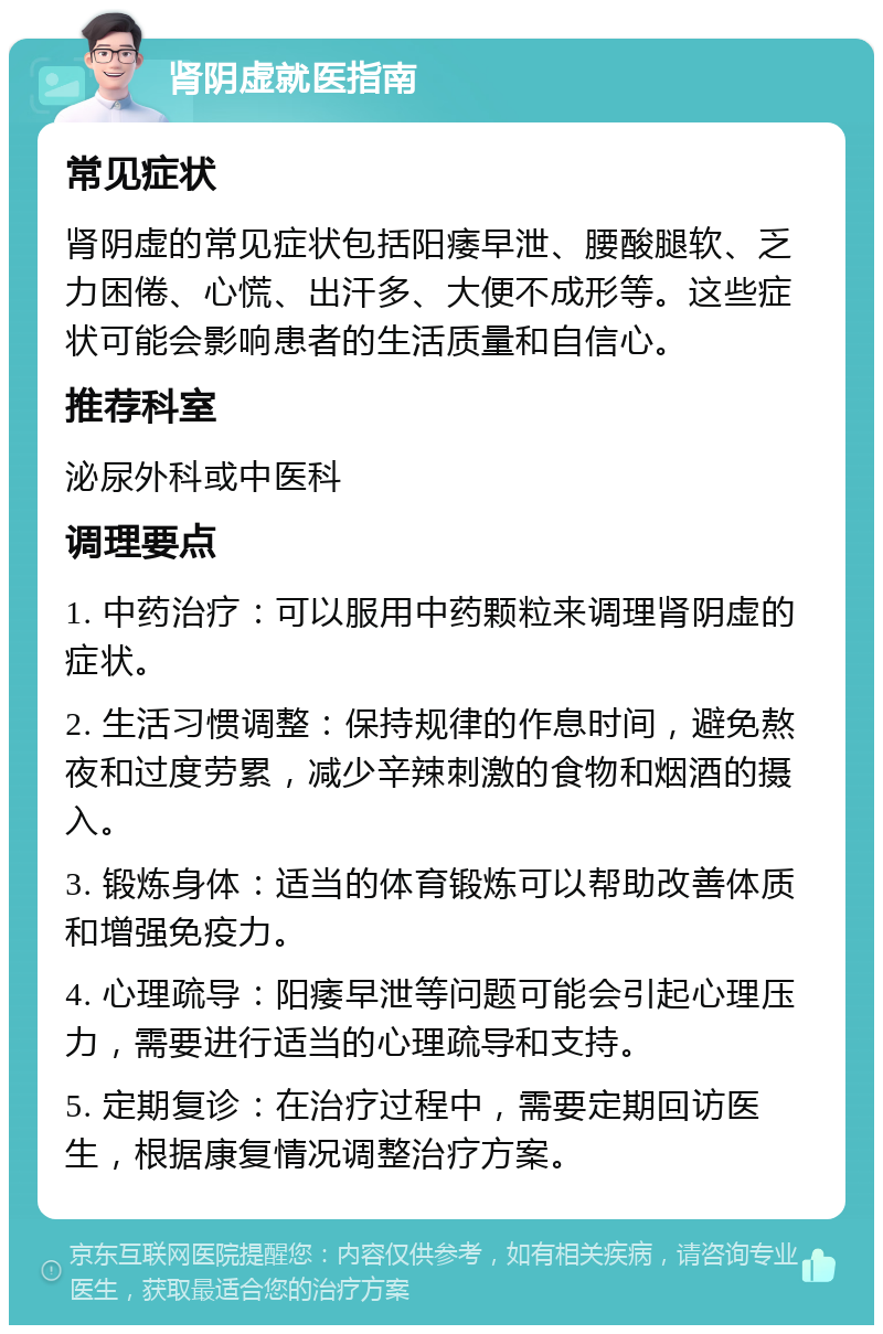 肾阴虚就医指南 常见症状 肾阴虚的常见症状包括阳痿早泄、腰酸腿软、乏力困倦、心慌、出汗多、大便不成形等。这些症状可能会影响患者的生活质量和自信心。 推荐科室 泌尿外科或中医科 调理要点 1. 中药治疗：可以服用中药颗粒来调理肾阴虚的症状。 2. 生活习惯调整：保持规律的作息时间，避免熬夜和过度劳累，减少辛辣刺激的食物和烟酒的摄入。 3. 锻炼身体：适当的体育锻炼可以帮助改善体质和增强免疫力。 4. 心理疏导：阳痿早泄等问题可能会引起心理压力，需要进行适当的心理疏导和支持。 5. 定期复诊：在治疗过程中，需要定期回访医生，根据康复情况调整治疗方案。