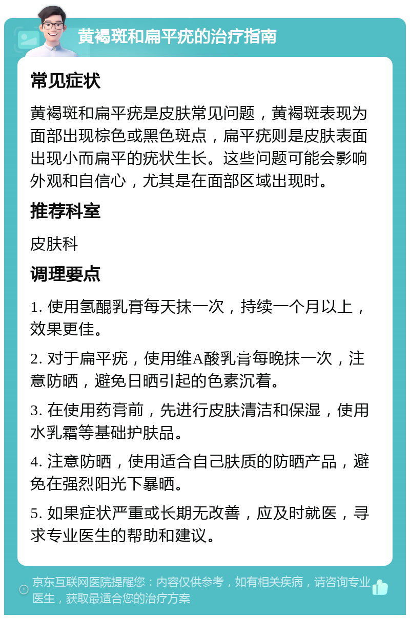 黄褐斑和扁平疣的治疗指南 常见症状 黄褐斑和扁平疣是皮肤常见问题，黄褐斑表现为面部出现棕色或黑色斑点，扁平疣则是皮肤表面出现小而扁平的疣状生长。这些问题可能会影响外观和自信心，尤其是在面部区域出现时。 推荐科室 皮肤科 调理要点 1. 使用氢醌乳膏每天抹一次，持续一个月以上，效果更佳。 2. 对于扁平疣，使用维A酸乳膏每晚抹一次，注意防晒，避免日晒引起的色素沉着。 3. 在使用药膏前，先进行皮肤清洁和保湿，使用水乳霜等基础护肤品。 4. 注意防晒，使用适合自己肤质的防晒产品，避免在强烈阳光下暴晒。 5. 如果症状严重或长期无改善，应及时就医，寻求专业医生的帮助和建议。