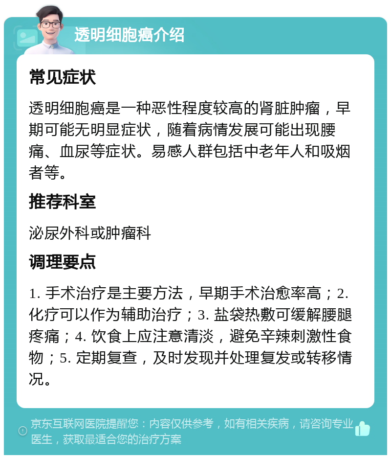 透明细胞癌介绍 常见症状 透明细胞癌是一种恶性程度较高的肾脏肿瘤，早期可能无明显症状，随着病情发展可能出现腰痛、血尿等症状。易感人群包括中老年人和吸烟者等。 推荐科室 泌尿外科或肿瘤科 调理要点 1. 手术治疗是主要方法，早期手术治愈率高；2. 化疗可以作为辅助治疗；3. 盐袋热敷可缓解腰腿疼痛；4. 饮食上应注意清淡，避免辛辣刺激性食物；5. 定期复查，及时发现并处理复发或转移情况。