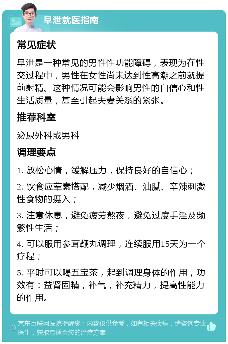 早泄就医指南 常见症状 早泄是一种常见的男性性功能障碍，表现为在性交过程中，男性在女性尚未达到性高潮之前就提前射精。这种情况可能会影响男性的自信心和性生活质量，甚至引起夫妻关系的紧张。 推荐科室 泌尿外科或男科 调理要点 1. 放松心情，缓解压力，保持良好的自信心； 2. 饮食应荤素搭配，减少烟酒、油腻、辛辣刺激性食物的摄入； 3. 注意休息，避免疲劳熬夜，避免过度手淫及频繁性生活； 4. 可以服用参茸鞭丸调理，连续服用15天为一个疗程； 5. 平时可以喝五宝茶，起到调理身体的作用，功效有：益肾固精，补气，补充精力，提高性能力的作用。