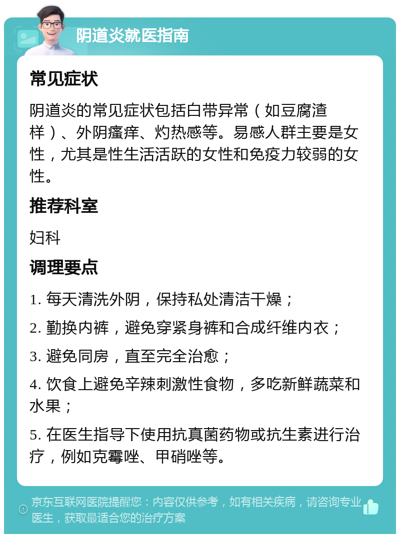 阴道炎就医指南 常见症状 阴道炎的常见症状包括白带异常（如豆腐渣样）、外阴瘙痒、灼热感等。易感人群主要是女性，尤其是性生活活跃的女性和免疫力较弱的女性。 推荐科室 妇科 调理要点 1. 每天清洗外阴，保持私处清洁干燥； 2. 勤换内裤，避免穿紧身裤和合成纤维内衣； 3. 避免同房，直至完全治愈； 4. 饮食上避免辛辣刺激性食物，多吃新鲜蔬菜和水果； 5. 在医生指导下使用抗真菌药物或抗生素进行治疗，例如克霉唑、甲硝唑等。