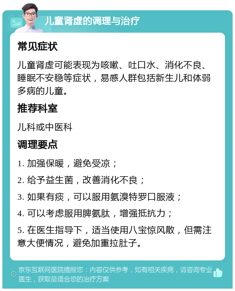 儿童肾虚的调理与治疗 常见症状 儿童肾虚可能表现为咳嗽、吐口水、消化不良、睡眠不安稳等症状，易感人群包括新生儿和体弱多病的儿童。 推荐科室 儿科或中医科 调理要点 1. 加强保暖，避免受凉； 2. 给予益生菌，改善消化不良； 3. 如果有痰，可以服用氨溴特罗口服液； 4. 可以考虑服用脾氨肽，增强抵抗力； 5. 在医生指导下，适当使用八宝惊风散，但需注意大便情况，避免加重拉肚子。