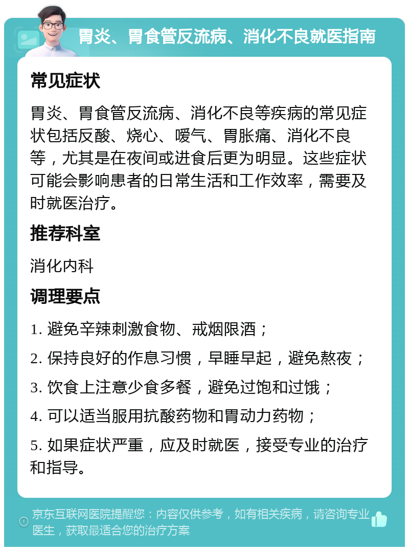 胃炎、胃食管反流病、消化不良就医指南 常见症状 胃炎、胃食管反流病、消化不良等疾病的常见症状包括反酸、烧心、嗳气、胃胀痛、消化不良等，尤其是在夜间或进食后更为明显。这些症状可能会影响患者的日常生活和工作效率，需要及时就医治疗。 推荐科室 消化内科 调理要点 1. 避免辛辣刺激食物、戒烟限酒； 2. 保持良好的作息习惯，早睡早起，避免熬夜； 3. 饮食上注意少食多餐，避免过饱和过饿； 4. 可以适当服用抗酸药物和胃动力药物； 5. 如果症状严重，应及时就医，接受专业的治疗和指导。