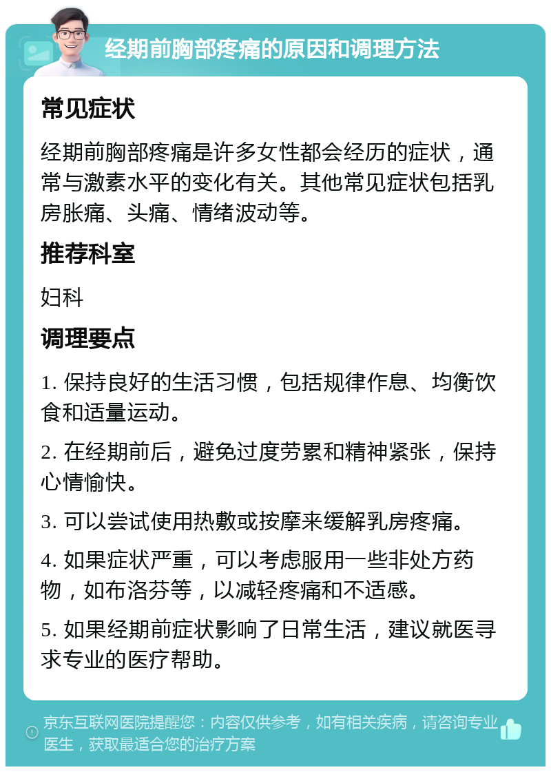 经期前胸部疼痛的原因和调理方法 常见症状 经期前胸部疼痛是许多女性都会经历的症状，通常与激素水平的变化有关。其他常见症状包括乳房胀痛、头痛、情绪波动等。 推荐科室 妇科 调理要点 1. 保持良好的生活习惯，包括规律作息、均衡饮食和适量运动。 2. 在经期前后，避免过度劳累和精神紧张，保持心情愉快。 3. 可以尝试使用热敷或按摩来缓解乳房疼痛。 4. 如果症状严重，可以考虑服用一些非处方药物，如布洛芬等，以减轻疼痛和不适感。 5. 如果经期前症状影响了日常生活，建议就医寻求专业的医疗帮助。