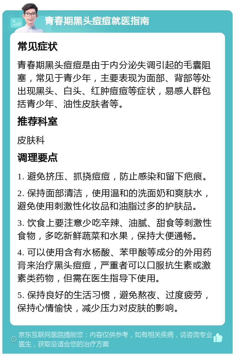 青春期黑头痘痘就医指南 常见症状 青春期黑头痘痘是由于内分泌失调引起的毛囊阻塞，常见于青少年，主要表现为面部、背部等处出现黑头、白头、红肿痘痘等症状，易感人群包括青少年、油性皮肤者等。 推荐科室 皮肤科 调理要点 1. 避免挤压、抓挠痘痘，防止感染和留下疤痕。 2. 保持面部清洁，使用温和的洗面奶和爽肤水，避免使用刺激性化妆品和油脂过多的护肤品。 3. 饮食上要注意少吃辛辣、油腻、甜食等刺激性食物，多吃新鲜蔬菜和水果，保持大便通畅。 4. 可以使用含有水杨酸、苯甲酸等成分的外用药膏来治疗黑头痘痘，严重者可以口服抗生素或激素类药物，但需在医生指导下使用。 5. 保持良好的生活习惯，避免熬夜、过度疲劳，保持心情愉快，减少压力对皮肤的影响。