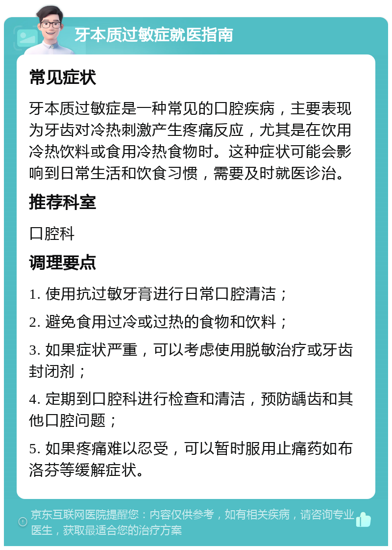 牙本质过敏症就医指南 常见症状 牙本质过敏症是一种常见的口腔疾病，主要表现为牙齿对冷热刺激产生疼痛反应，尤其是在饮用冷热饮料或食用冷热食物时。这种症状可能会影响到日常生活和饮食习惯，需要及时就医诊治。 推荐科室 口腔科 调理要点 1. 使用抗过敏牙膏进行日常口腔清洁； 2. 避免食用过冷或过热的食物和饮料； 3. 如果症状严重，可以考虑使用脱敏治疗或牙齿封闭剂； 4. 定期到口腔科进行检查和清洁，预防龋齿和其他口腔问题； 5. 如果疼痛难以忍受，可以暂时服用止痛药如布洛芬等缓解症状。