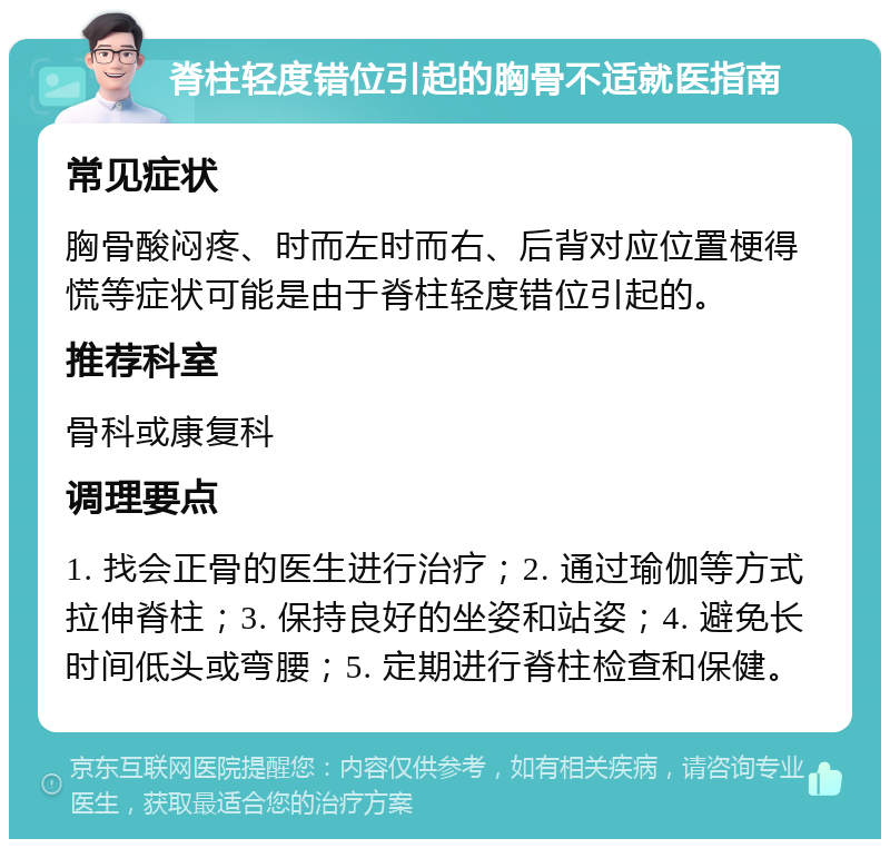 脊柱轻度错位引起的胸骨不适就医指南 常见症状 胸骨酸闷疼、时而左时而右、后背对应位置梗得慌等症状可能是由于脊柱轻度错位引起的。 推荐科室 骨科或康复科 调理要点 1. 找会正骨的医生进行治疗；2. 通过瑜伽等方式拉伸脊柱；3. 保持良好的坐姿和站姿；4. 避免长时间低头或弯腰；5. 定期进行脊柱检查和保健。