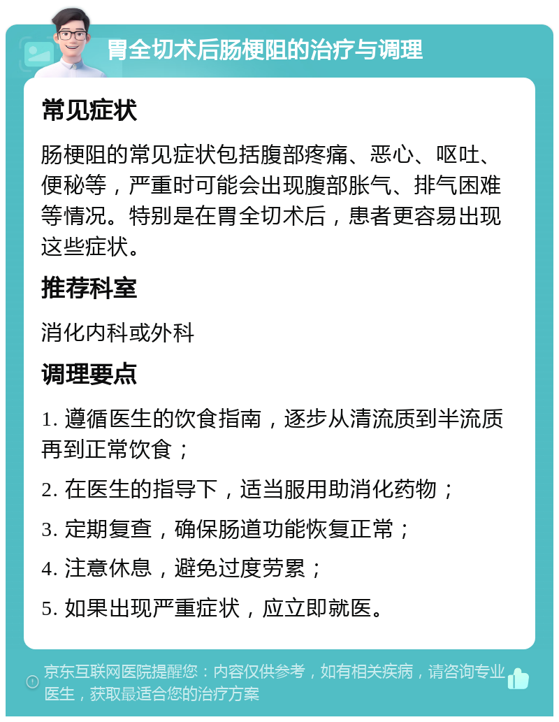 胃全切术后肠梗阻的治疗与调理 常见症状 肠梗阻的常见症状包括腹部疼痛、恶心、呕吐、便秘等，严重时可能会出现腹部胀气、排气困难等情况。特别是在胃全切术后，患者更容易出现这些症状。 推荐科室 消化内科或外科 调理要点 1. 遵循医生的饮食指南，逐步从清流质到半流质再到正常饮食； 2. 在医生的指导下，适当服用助消化药物； 3. 定期复查，确保肠道功能恢复正常； 4. 注意休息，避免过度劳累； 5. 如果出现严重症状，应立即就医。