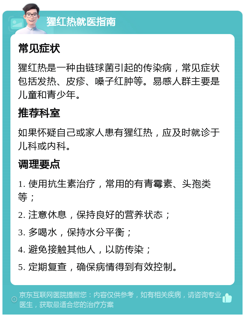 猩红热就医指南 常见症状 猩红热是一种由链球菌引起的传染病，常见症状包括发热、皮疹、嗓子红肿等。易感人群主要是儿童和青少年。 推荐科室 如果怀疑自己或家人患有猩红热，应及时就诊于儿科或内科。 调理要点 1. 使用抗生素治疗，常用的有青霉素、头孢类等； 2. 注意休息，保持良好的营养状态； 3. 多喝水，保持水分平衡； 4. 避免接触其他人，以防传染； 5. 定期复查，确保病情得到有效控制。